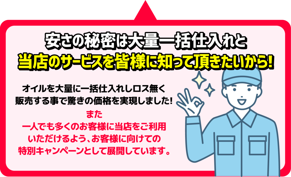 安さの秘密は大量一括仕入れと当店のサービスを皆様に知って頂きたいから！オイルを大量に一括仕入れしロス無く販売する事で驚きの価格を実現しました！また一人でも多くのお客様に当店をご利用いただけるよう、お客様に向けての特別キャンペーンとして展開しています。