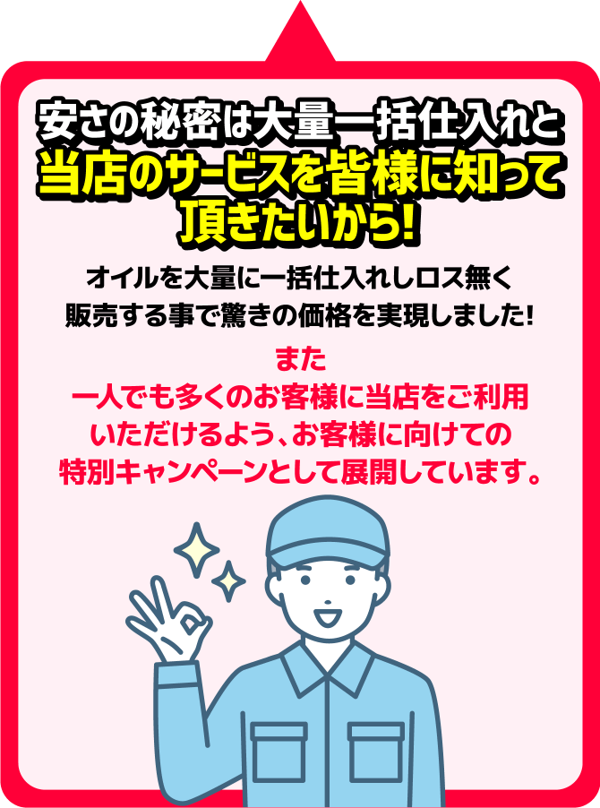 安さの秘密は大量一括仕入れと当店のサービスを皆様に知って頂きたいから！オイルを大量に一括仕入れしロス無く販売する事で驚きの価格を実現しました！また一人でも多くのお客様に当店をご利用いただけるよう、お客様に向けての特別キャンペーンとして展開しています。