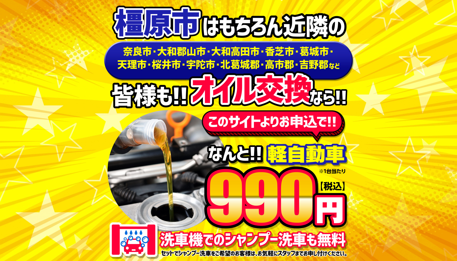 橿原市はもちろん近隣の 奈良市・大和郡山市・大和高田市・香芝市・葛城市・天理市・桜井市・宇陀市・北葛城郡・高市郡・吉野郡など 皆様も!!オイル交換なら!! このサイトよりお申し込みで!! なんと!!軽自動車 ※1台当たり 990円【税込】 洗車機でのシャンプー洗車も無料 セットでシャンプー洗車をご希望のお客様は、お気軽にスタッフまでお申し付けください。