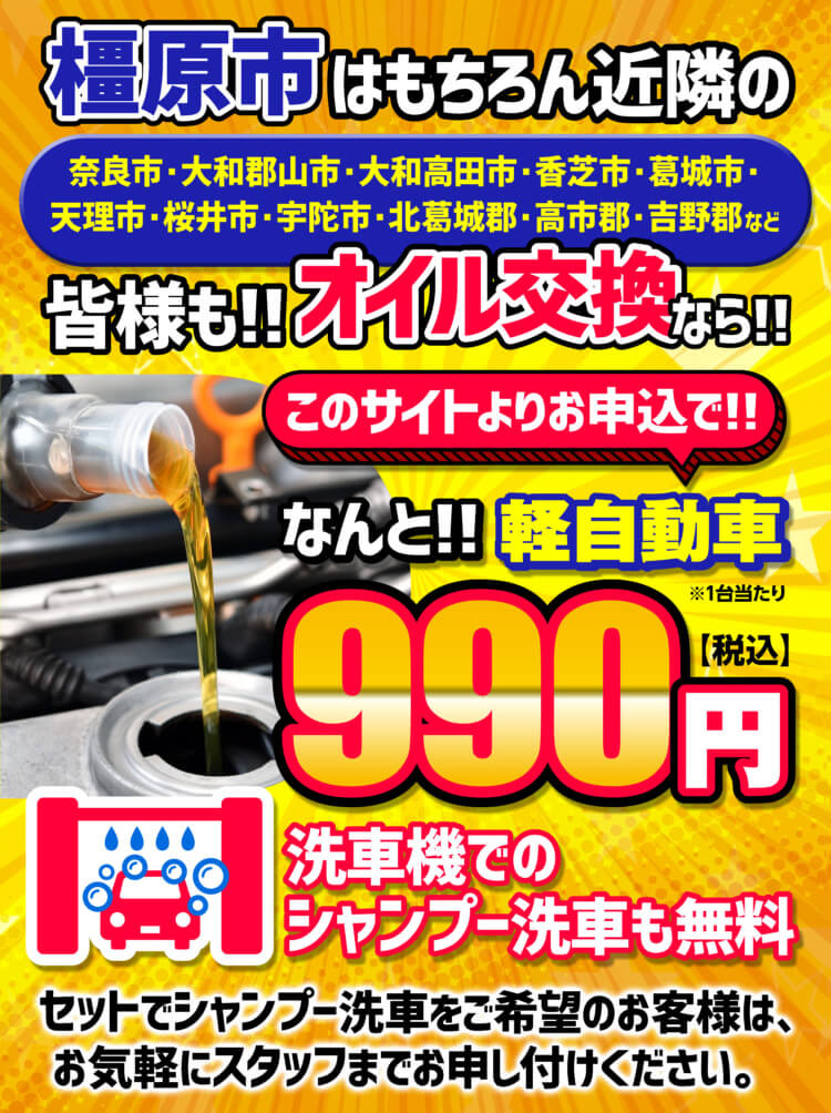 橿原市はもちろん近隣の 奈良市・大和郡山市・大和高田市・香芝市・葛城市・天理市・桜井市・宇陀市・北葛城郡・高市郡・吉野郡など 皆様も!!オイル交換なら!! このサイトよりお申し込みで!! なんと!!軽自動車 ※1台当たり 990円【税込】 洗車機でのシャンプー洗車も無料 セットでシャンプー洗車をご希望のお客様は、お気軽にスタッフまでお申し付けください。